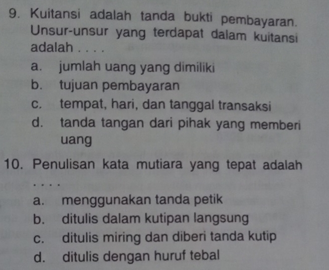 Kuitansi adalah tanda bukti pembayaran.
Unsur-unsur yang terdapat dalam kuitansi
adalah . . . .
a. jumlah uang yang dimiliki
b. tujuan pembayaran
c. tempat, hari, dan tanggal transaksi
d. tanda tangan dari pihak yang memberi
uang
10. Penulisan kata mutiara yang tepat adalah
a. menggunakan tanda petik
b. ditulis dalam kutipan langsung
c. ditulis miring dan diberi tanda kutip
d. ditulis dengan huruf tebal