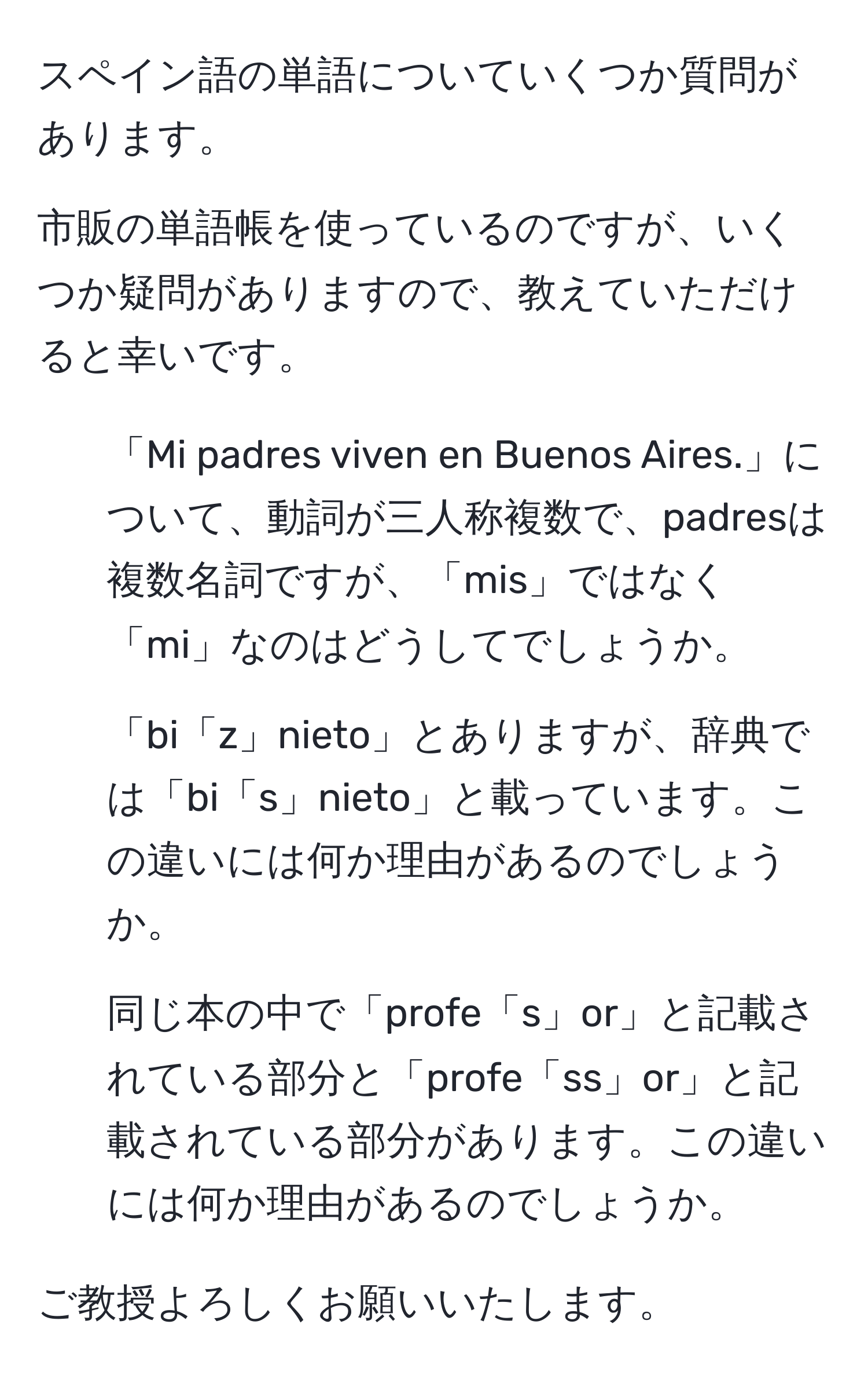 スペイン語の単語についていくつか質問があります。

市販の単語帳を使っているのですが、いくつか疑問がありますので、教えていただけると幸いです。

1. 「Mi padres viven en Buenos Aires.」について、動詞が三人称複数で、padresは複数名詞ですが、「mis」ではなく「mi」なのはどうしてでしょうか。

2. 「bi「z」nieto」とありますが、辞典では「bi「s」nieto」と載っています。この違いには何か理由があるのでしょうか。

3. 同じ本の中で「profe「s」or」と記載されている部分と「profe「ss」or」と記載されている部分があります。この違いには何か理由があるのでしょうか。

ご教授よろしくお願いいたします。