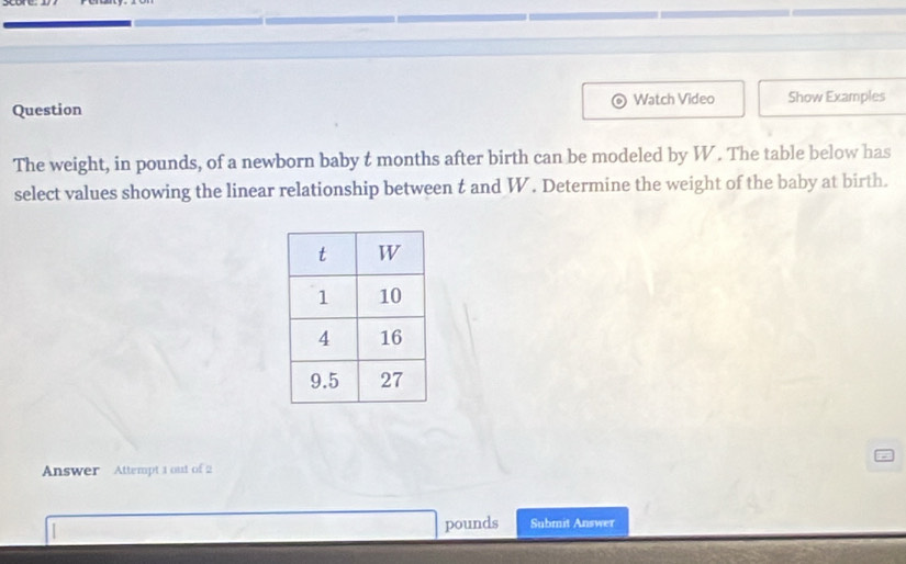 Watch Video 
Question Show Examples 
The weight, in pounds, of a newborn baby t months after birth can be modeled by W. The table below has 
select values showing the linear relationship between t and W. Determine the weight of the baby at birth. 
Answer Attempt 1 out of 2
pounds Submit Answer