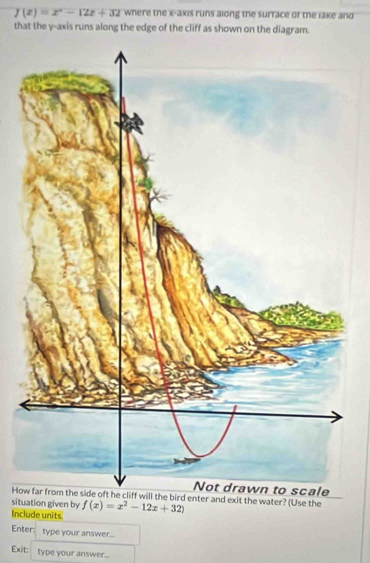 f(x)=x^2-12x+32 where the x-axis runs along the surrace of the jake and 
that the y-axis runs along the edge of the cliff as shown on the diagram. 
Howd enter and exit the water? (Use the 
situation given by f(x)=x^2-12x+32)
Include units. 
Enter: type your answer... 
Exit: type your answer...