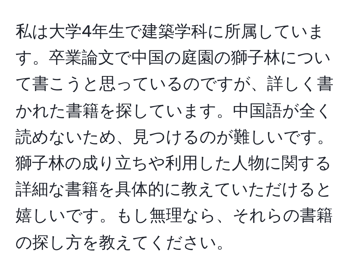 私は大学4年生で建築学科に所属しています。卒業論文で中国の庭園の獅子林について書こうと思っているのですが、詳しく書かれた書籍を探しています。中国語が全く読めないため、見つけるのが難しいです。獅子林の成り立ちや利用した人物に関する詳細な書籍を具体的に教えていただけると嬉しいです。もし無理なら、それらの書籍の探し方を教えてください。