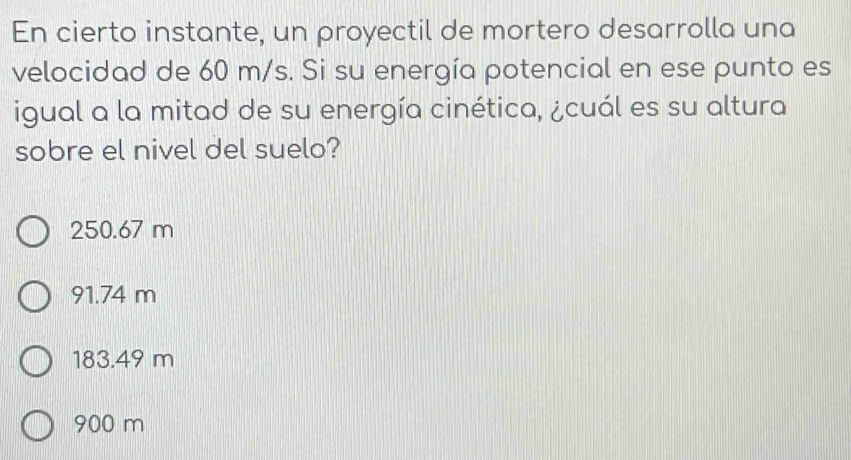 En cierto instante, un proyectil de mortero desarrolla una
velocidad de 60 m/s. Si su energía potencial en ese punto es
igual a la mitad de su energía cinética, ¿cuál es su altura
sobre el nivel del suelo?
250.67 m
91.74 m
183.49 m
900 m