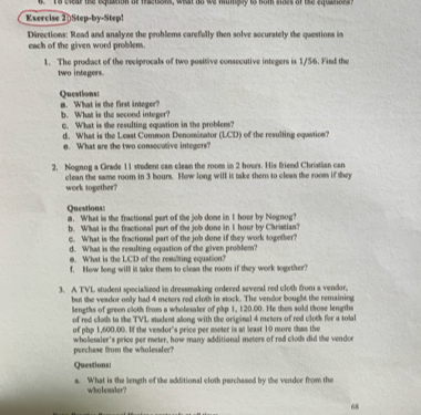 to clear the equanon at msetons, what ao we muigly io hom naes ot the equanara? 
Exercise 20Step-by-Step! 
Directions: Read and analyze the problems carefully then solve accurately the questions in 
each of the given word problem. 
1. The prodact of the reciprocals of two positive consecutive integers is 1/56. Find the 
two integers. 
Queations: a. What is the first integer? 
b. What is the second integer? c. What is the resulting equation in the problens? 
d. What is the Least Common Denominator (LCD) of the resulting oqastion? 
e. What are the two consecutive integers? 
2. Nognog a Grade 11 student can clean the room in 2 hours. His friend Christian can 
clean the same room in 3 hours. How long will it take them to clean the room if they work together? 
Questions: m. What is the fractional part of the job done in I hovr by Negnog? 
b. What is the firactional part of the job done in I hour by Christian? 
c. What is the fractional part of the job done if they work together? 
d. What is the resulting equation of the given problem? 
m. What is the LCD of the resulting equation? 
f. How long will it take them to cleas the room if they work sogether? 
3. A TVL student specialized in dressmaking ordered several red cloth from a vendor, 
but the veador only had 4 meters red cloth in stock. The vendor bought the remaining 
liengths of green cloth from a wholesaler of php 1, 120.00. He then sold those lengths 
of red cloth to the TVL student allong with the original 4 meters of red cloth fer a total 
of php 1,600.00. If the vendor's price per meter is at least 10 more than the 
perchase from the wholesaler? whoesaler's price per meter, how many additional meters of red cloth did the vendor 
Questions: 
a. What is the length of the additional cloth purchased by the vendor from the 
wholesaler? 
68