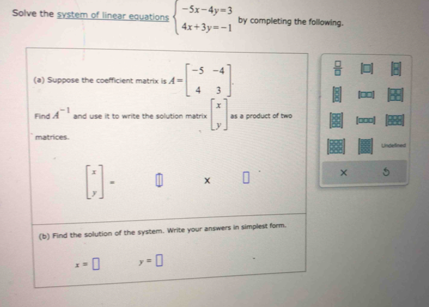 Solve the system of linear equations beginarrayl -5x-4y=3 4x+3y=-1endarray. by completing the following. 
(a) Suppose the coefficient matrix is A=beginbmatrix -5&-4 4&3endbmatrix.
 □ /□  
Find A^(-1) and use it to write the solution matrix beginbmatrix x yendbmatrix as a product of two [□□□]
matrices. 
Undefined
beginbmatrix x yendbmatrix =
X
(b) Find the solution of the system. Write your answers in simplest form.
x=□ y=□