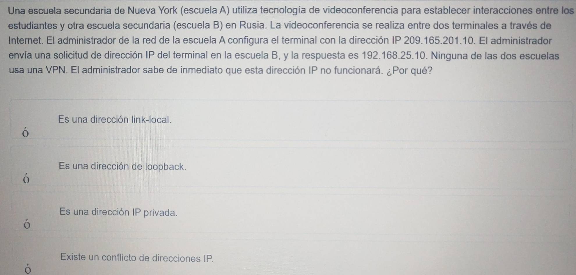 Una escuela secundaria de Nueva York (escuela A) utiliza tecnología de videoconferencia para establecer interacciones entre los
estudiantes y otra escuela secundaria (escuela B) en Rusia. La videoconferencia se realiza entre dos terminales a través de
Internet. El administrador de la red de la escuela A configura el terminal con la dirección IP 209.165.201.10. El administrador
envía una solicitud de dirección IP del terminal en la escuela B, y la respuesta es 192.168.25.10. Ninguna de las dos escuelas
usa una VPN. El administrador sabe de inmediato que esta dirección IP no funcionará. ¿Por qué?
Es una dirección link-local.
ó
Es una dirección de loopback.
ó
Es una dirección IP privada.
ó
Existe un conflicto de direcciones IP.