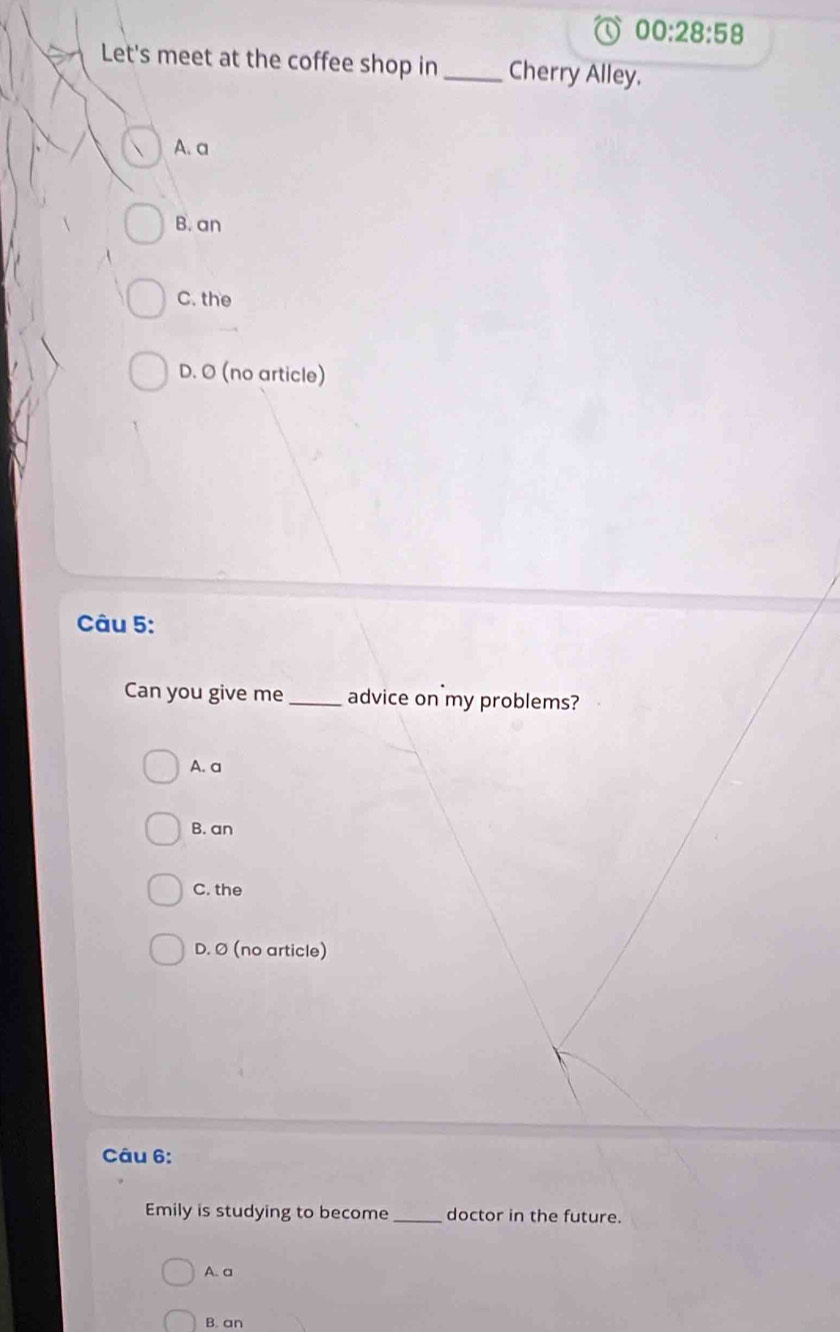 00:28:58 
Let's meet at the coffee shop in_ Cherry Alley.
A. a
B. an
C. the
D. O (no article)
Câu 5:
Can you give me _advice on my problems?
A. a
B. an
C. the
D. Ø (no article)
Câu 6:
Emily is studying to become _doctor in the future.
A. a
B. an