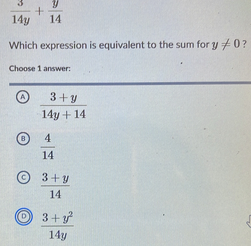  3/14y + y/14 
Which expression is equivalent to the sum for y!= 0 ?
Choose 1 answer:
a  (3+y)/14y+14 
B  4/14 
C  (3+y)/14 
D  (3+y^2)/14y 