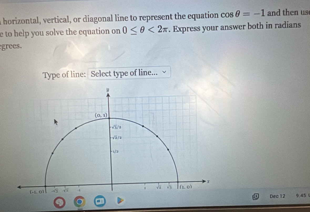 a horizontal, vertical, or diagonal line to represent the equation cos θ =-1 and then us
e to help you solve the equation on 0≤ θ <2π. Express your answer both in radians
grees.
Type of line: Select type of line...
Dec 12 9:45 1