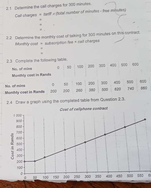 2.1 Determine the call charges for 300 minutes. 
Call charges = tariff × (total number of minutes - free minutes) 
= 
= 
= 
2.2 Determine the monthly cost of talking for 300 minutes on this contract. 
Monthly cost = subscription fee + call charges 
= 
= 
2.3 Complete the following table. 
No. of mins 0 50 100 200 300 400 500 ₹600
Monthly cost in Rands 
2.4 Draw a graph using the completed table from Question 2.3. 
6