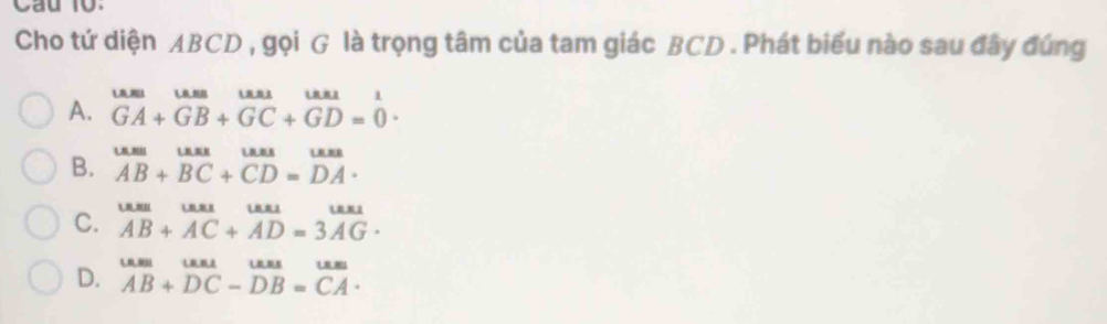 Cho tứ diện ABCD , gọi G là trọng tâm của tam giác BCD. Phát biểu nào sau đây đúng
A. beginarrayr uum GA+GB+GC+GD=0endarray.
B. beginarrayr uum AB+B+beginarrayr uus BCendarray +beginarrayr uns CD=DAendarray.
C. beginarrayr uuse+_3uraAB+AC+AD=3overline AG· endarray 
D. AB+DC-DB=CA·