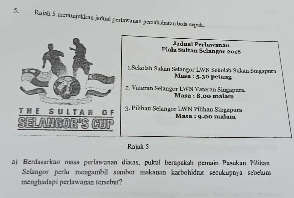 Rajah 5 menunjukkan jadual perlawanan persahabatan bola sepak. 
Jadual Perlawanan 
Piala Sultan Selangor 2018 
1.Sekolah Sukan Selangor LWN Sekolah Sukan Singapura 
Masa : 5.30 petang 
2. Vateran Selangor LWN Vateran Singapura. 
Masa : 8.00 malam 
3. Pilíhan Selangor LWN Pilihan Singapura 
Masa : 9.00 malam 
Rajah 5 
a) Berdasarkan masa perlawanan diatas, pukul berapakah pemain Pasukan Pilihan 
Selangor perlu mengambil sumber makanan karbohidrat secukupnya sebelum 
menghadapi perlawanan tersebut?