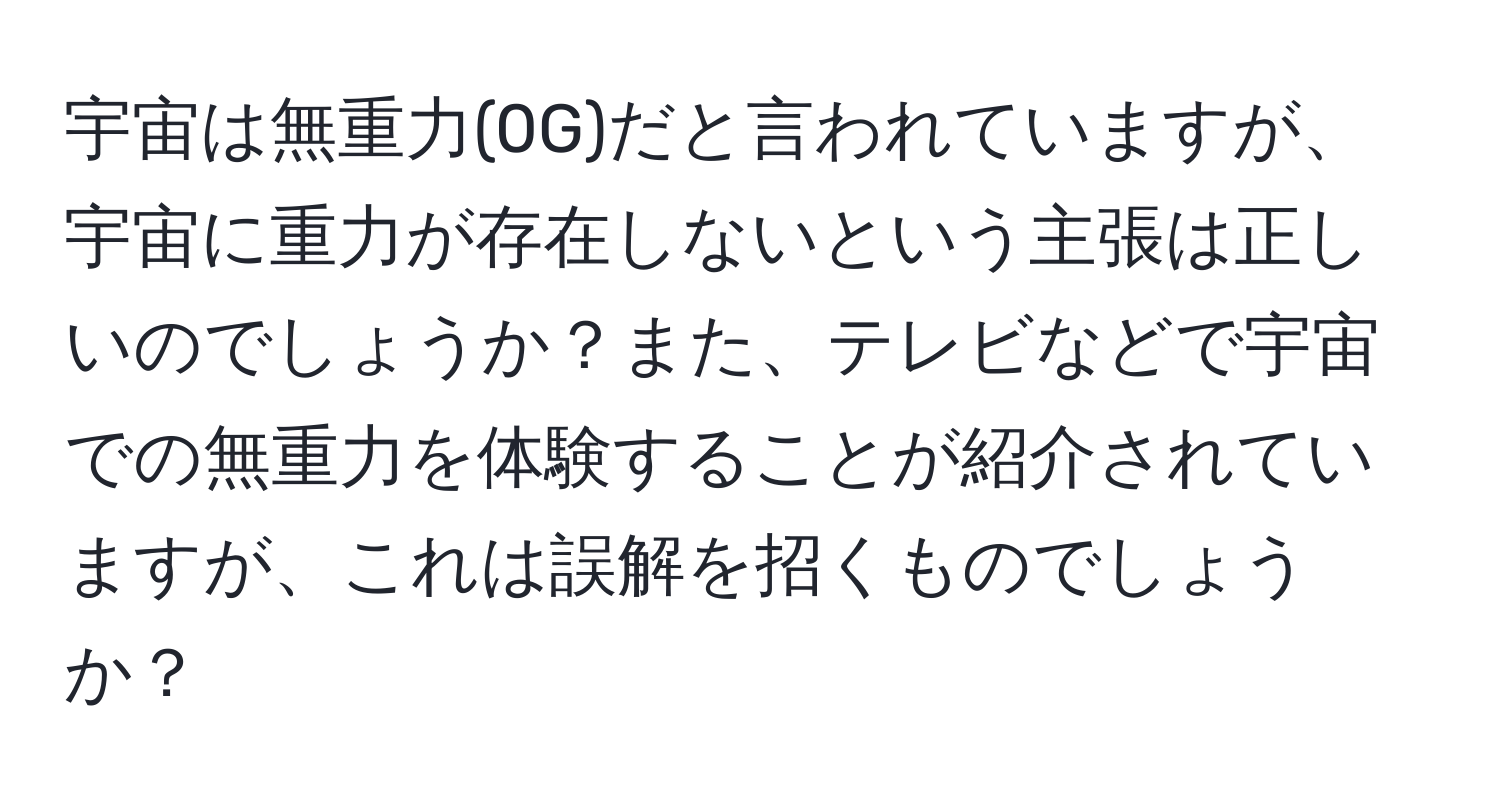 宇宙は無重力(0G)だと言われていますが、宇宙に重力が存在しないという主張は正しいのでしょうか？また、テレビなどで宇宙での無重力を体験することが紹介されていますが、これは誤解を招くものでしょうか？