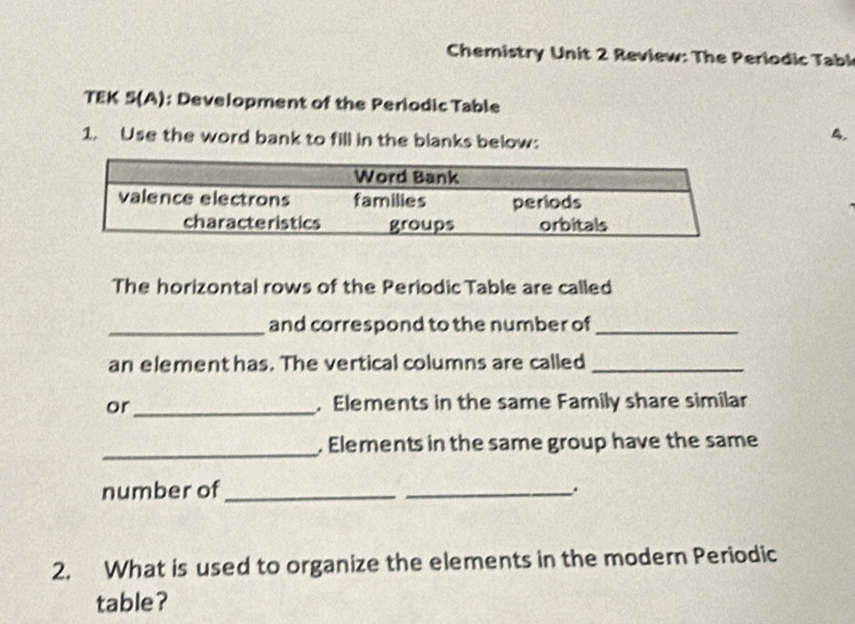 Chemistry Unit 2 Review: The Periodic Tabl 
TEK 5(A): Development of the Periodic Table 
1. Use the word bank to fill in the blanks below: 
4. 
The horizontal rows of the Periodic Table are called 
_and correspond to the number of_ 
an element has. The vertical columns are called_ 
or _, Elements in the same Family share similar 
_. Elements in the same group have the same 
number of_ 
_. 
2. What is used to organize the elements in the modern Periodic 
table?