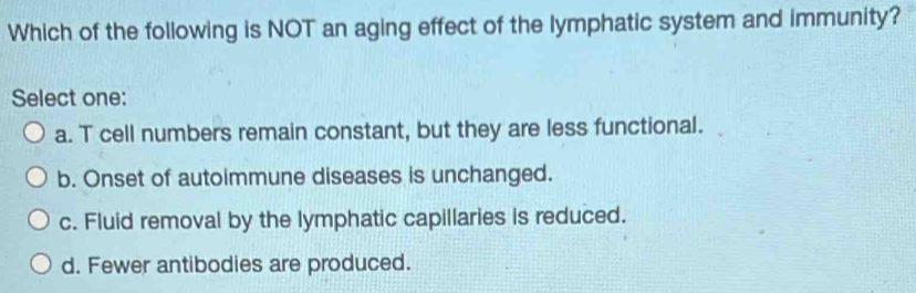 Which of the following is NOT an aging effect of the lymphatic system and immunity?
Select one:
a. T cell numbers remain constant, but they are less functional.
b. Onset of autoimmune diseases is unchanged.
c. Fluid removal by the lymphatic capillaries is reduced.
d. Fewer antibodies are produced.