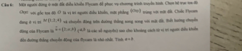 Cầu 6: Một người đứng ở mặt đất điễu khiển Flycam để phục vụ chương trình truyền hình. Chọn hệ trục toa độ 
Chợ= với gốc tọa đi) O là vị trí người điều khiển, mặt phẳng (OU) tùng với mặt đấi. Chiếc Flyoam 
dang ô vị tri M(1;2;4) và chuyển động trên đường thắng song song với mặt đất, Biết hướng chuyển 
động của Flycam là overline u=(2,a,b) ( 4D là các số nguyên) sao cho khoảng cách từ vị trí người điều khiển 
đến đường thắng chuyển động của flycam là nhó nhất. Tính a+b
