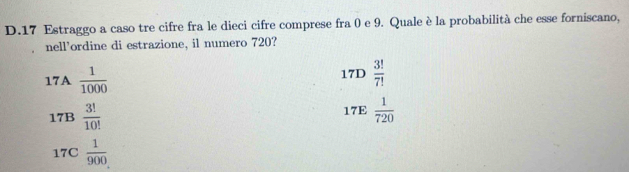 Estraggo a caso tre cifre fra le dieci cifre comprese fra 0 e 9. Quale è la probabilità che esse forniscano,
nell'ordine di estrazione, il numero 720?
□ 
17A  1/1000  17D  3!/7! 
d
17B  3!/10!  17E  1/720 
17C  1/900 