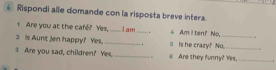 Rispondi alle domande con la risposta breve intera. 
1 Are you at the caffé? Yes, ......... I am_ . 4 Am I ten? No,_ 
. 
2 Is Aunt Jen happy? Yes,_ 5 Is he crazy? No,_ 
. 
3 Are you sad, children? Yes, _6 Are they funny? Yes,_ 
.. 
.