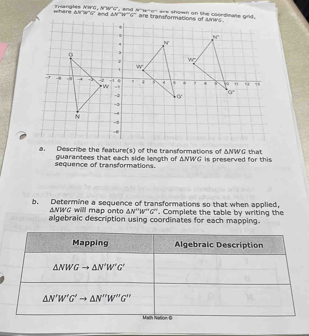 Triangles NWG, N'W'G' , and N''W''G'' are shown on the coordinate grid,
where △ N'W'G' and △ N''W''G'' are transformations of △ NWG.
N''
N'
W^.
W
1 2 3 4 5 6 7 B 9 10 11 12 13
G''
G'
a. Describe the feature(s) of the transformations of △ NWG that
guarantees that each side length of △ NWG is preserved for this
sequence of transformations.
b. Determine a sequence of transformations so that when applied,
△ NWG will map onto △ N''W''G''. Complete the table by writing the
algebraic description using coordinates for each mapping.