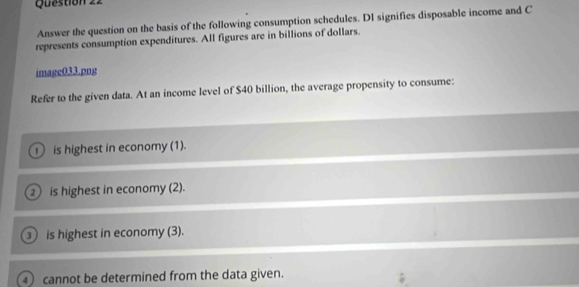 Answer the question on the basis of the following consumption schedules. DI signifies disposable income and C
represents consumption expenditures. All figures are in billions of dollars.
imagc033.png
Refer to the given data. At an income level of $40 billion, the average propensity to consume:
D is highest in economy (1).
② is highest in economy (2).
③ is highest in economy (3).
4 cannot be determined from the data given.