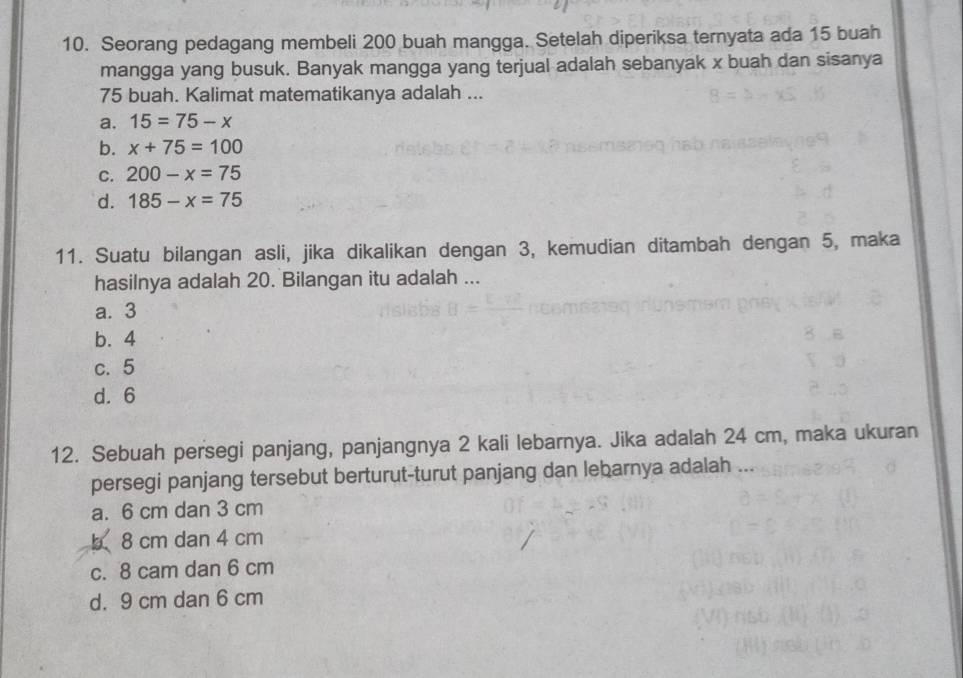 Seorang pedagang membeli 200 buah mangga. Setelah diperiksa ternyata ada 15 buah
mangga yang busuk. Banyak mangga yang terjual adalah sebanyak x buah dan sisanya
75 buah. Kalimat matematikanya adalah ...
a. 15=75-x
b. x+75=100
C. 200-x=75
d. 185-x=75
11. Suatu bilangan asli, jika dikalikan dengan 3, kemudian ditambah dengan 5, maka
hasilnya adalah 20. Bilangan itu adalah ...
a. 3
b. 4
c. 5
d. 6
12. Sebuah persegi panjang, panjangnya 2 kali lebarnya. Jika adalah 24 cm, maka ukuran
persegi panjang tersebut berturut-turut panjang dan lebarnya adalah ...
a. 6 cm dan 3 cm
b8 cm dan 4 cm
c. 8 cam dan 6 cm
d. 9 cm dan 6 cm