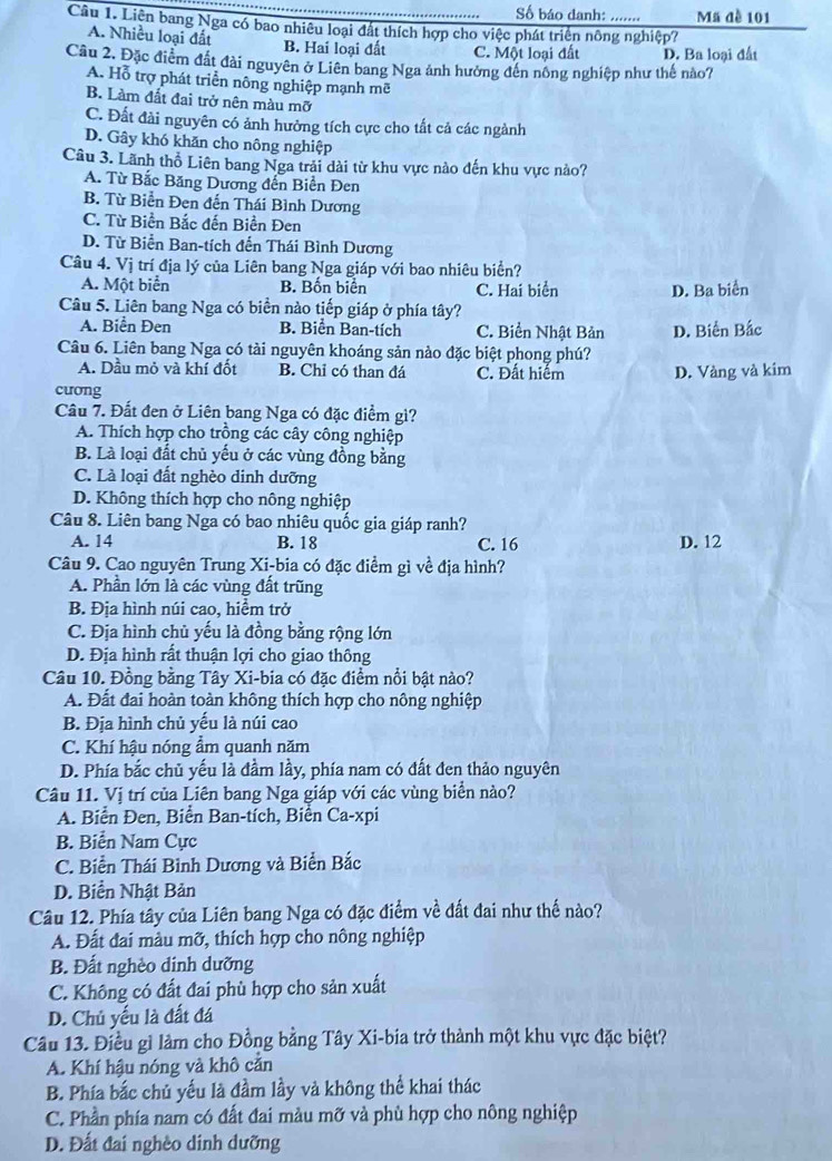 Số báo danh: … Mã đề 101
Câu 1. Liên bang Nga có bao nhiêu loại đất thích hợp cho việc phát triển nông nghiệp?
A. Nhiều loại đất B. Hai loại đất C. Một loại đất D. Ba loại đất
Câu 2. Đặc điểm đất đài nguyên ở Liên bang Nga ảnh hưởng đến nông nghiệp như thế nào7
A. Hỗ trợ phát triển nông nghiệp mạnh mẽ
B. Làm đất đai trở nên màu mỡ
C. Đất đài nguyên có ảnh hưởng tích cực cho tất cả các ngành
D. Gây khó khăn cho nông nghiệp
Câu 3. Lãnh thổ Liên bang Nga trải dài từ khu vực nào đến khu vực nào?
A. Từ Bắc Băng Dương đến Biển Đen
B. Từ Biển Đen đến Thái Bình Dương
C. Từ Biển Bắc đến Biển Đen
D. Từ Biển Ban-tích đến Thái Bình Dương
Câu 4. Vị trí địa lý của Liên bang Nga giáp với bao nhiêu biển?
A. Một biển B. Bốn biển C. Hai biển D. Ba biển
Câu 5. Liên bang Nga có biển nào tiếp giáp ở phía tây?
A. Biển Đen B. Biển Ban-tích C. Biển Nhật Bản
Câu 6. Liên bang Nga có tài nguyên khoáng sản nào đặc biệt phong phú? D. Biển Bắc
A. Dầu mỏ và khí đốt B. Chỉ có than đá C. Đất hiểm D. Vàng và kim
cưong
Câu 7. Đất đen ở Liên bang Nga có đặc điểm gi?
A. Thích hợp cho trồng các cây công nghiệp
B. Là loại đất chủ yếu ở các vùng đồng bằng
C. Là loại đất nghèo dinh dưỡng
D. Không thích hợp cho nông nghiệp
Câu 8. Liên bang Nga có bao nhiêu quốc gia giáp ranh?
A. 14 B. 18 C. 16 D. 12
Câu 9. Cao nguyên Trung Xi-bia có đặc điểm gì về địa hình?
A. Phần lớn là các vùng đất trũng
B. Địa hình núi cao, hiểm trở
C. Địa hình chủ yếu là đồng bằng rộng lớn
D. Địa hình rất thuận lợi cho giao thông
Câu 10. Đồng bằng Tây Xi-bia có đặc điểm nổi bật nào?
A. Đất đai hoàn toàn không thích hợp cho nông nghiệp
B. Địa hình chủ yếu là núi cao
C. Khí hậu nóng ẩm quanh năm
D. Phía bắc chủ yếu là đầm lầy, phía nam có đất đen thảo nguyên
Câu 11. Vị trí của Liên bang Nga giáp với các vùng biển nào?
A. Biển Đen, Biển Ban-tích, Biển Ca-xpi
B. Biển Nam Cực
C. Biển Thái Bình Dương và Biển Bắc
D. Biển Nhật Bản
Câu 12. Phía tây của Liên bang Nga có đặc điểm về đất đai như thế nào?
A. Đất đai màu mỡ, thích hợp cho nông nghiệp
B. Đất nghèo dinh dưỡng
C. Không có đất đai phù hợp cho sản xuất
D. Chủ yếu là đất đá
Câu 13. Điều gì làm cho Đồng bằng Tây Xi-bia trở thành một khu vực đặc biệt?
A. Khí hậu nóng và khô cằn
B. Phía bắc chủ yếu là đầm lầy và không thể khai thác
C. Phần phía nam có đất đai màu mỡ và phù hợp cho nông nghiệp
D. Đất đai nghềo dinh dưỡng