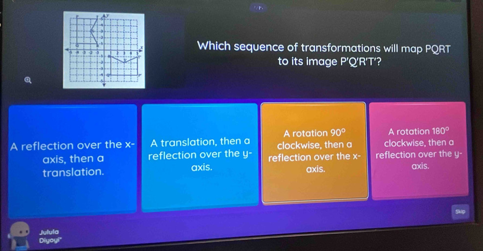 Which sequence of transformations will map PQRT
to its image P
'Q'R'T'
A rotation 90° A rotation 180°
A reflection over the x - A translation, then a clockwise, then a clockwise, then a
axis, then a reflection over the y - reflection over the x - reflection over the y -
translation. axis. axis.
axis.
Juluia
Diyoy!"