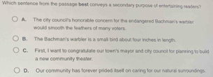 Which sentence from the passage beat conveys a secondary purpose of entertaining readers?
A. The city council's honorable concer for the endangered Bachman's warbler
would smooth the feathers of many voters.
B. The Bachman's warbler is a small bird about four inches in length
C. First, I want to congratulate our town's mayor and city council for planning to buid
a new community theater.
D. Our community has forever prided itself on caring for our natural suroundings