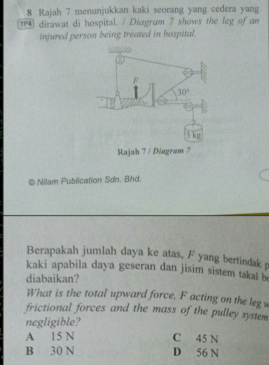 Rajah 7 menunjukkan kaki seorang yang cedera yang
TP dirawat di hospital. / Diagram 7 shows the leg of an
injured person being treated in hospital.
Rajah 7 / Diagram 7
© Nilam Publication Sdn. Bhd.
Berapakah jumlah daya ke atas, F yang bertindak p
kaki apabila daya geseran dan jisim sistem takal be
diabaikan?
What is the total upward force, F acting on the leg
frictional forces and the mass of the pulley system
negligible?
A 15 N C 45 N
B 30 N D 56 N