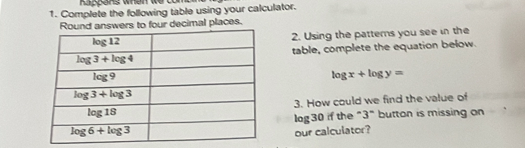 happens when we  t 
1. Complete the following table using your calculator.
wers to four decimal places.
2. Using the patterns you see in the
table, complete the equation below.
log x+log y=
3. How could we find the value of
log30 if the "3" button is missing an
our calculator?