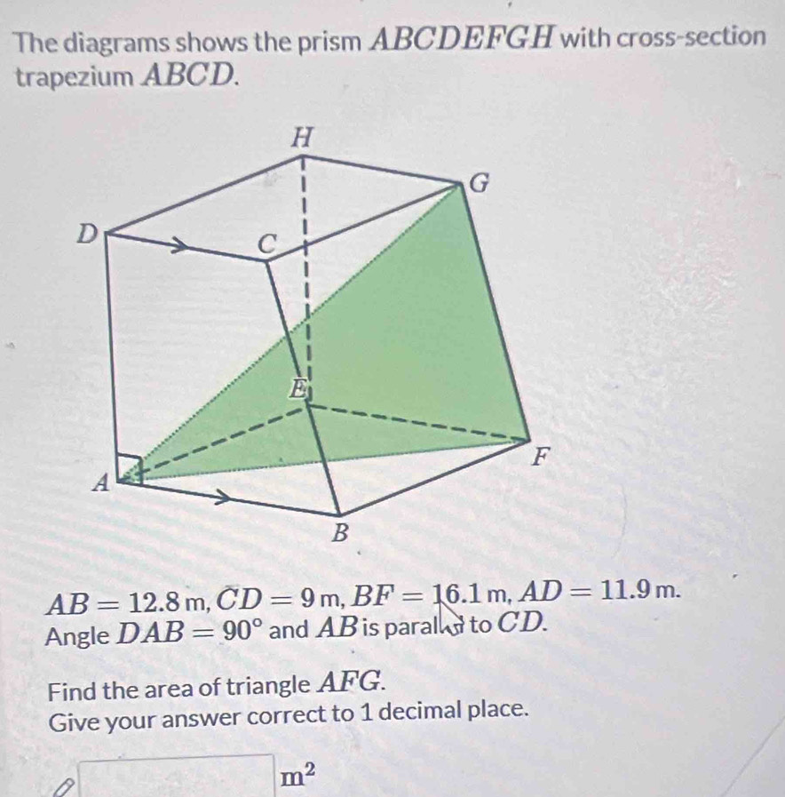 The diagrams shows the prism ABCDEFGH with cross-section 
trapezium ABCD.
AB=12.8m, CD=9m, BF=16.1m, AD=11.9m. 
Angle DAB=90° and AB is paral to CD. 
Find the area of triangle AFG. 
Give your answer correct to 1 decimal place.
□ m^2