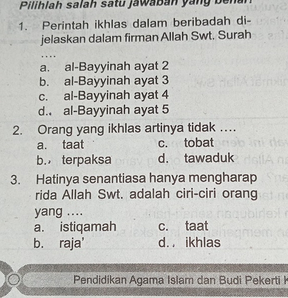 Pilihlah salah satu jawaban yang benar
1. Perintah ikhlas dalam beribadah di-
jelaskan dalam firman Allah Swt. Surah
.. ..
a. al-Bayyinah ayat 2
b. al-Bayyinah ayat 3
c. al-Bayyinah ayat 4
d. al-Bayyinah ayat 5
2. Orang yang ikhlas artinya tidak …
a. taat c. tobat
b. terpaksa d. tawaduk
3. Hatinya senantiasa hanya mengharap
rida Allah Swt. adalah ciri-ciri orang
yang ....
a. istiqamah c. taat
b. raja' d. . ikhlas
Pendidikan Agama Islam dan Budi Pekerti ł