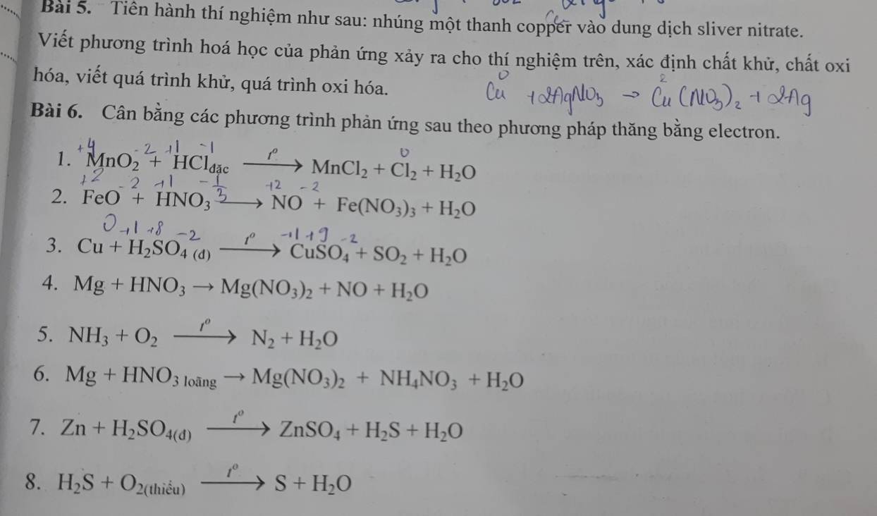 Tiền hành thí nghiệm như sau: nhúng một thanh copper vào dung dịch sliver nitrate. 
Viết phương trình hoá học của phản ứng xảy ra cho thí nghiệm trên, xác định chất khử, chất oxi 
hóa, viết quá trình khử, quá trình oxi hóa. 
Bài 6. Cân bằng các phương trình phản ứng sau theo phương pháp thăng bằng electron. 
1. * MnO2 + HCl₃ —→ MnCl₂+ Cl₂ + H₂O
2. FeO^-+HNO_3^(2 NO+Fe(NO_3))_3+H_2O
3. Cu+H_2SO_4(d)to CuCuSO_4+SO_2+H_2O
4. Mg+HNO_3to Mg(NO_3)_2+NO+H_2O
5. NH_3+O_2xrightarrow I^oN_2+H_2O
6. Mg+HNO_3_3lto Mg(NO_3)_2+NH_4NO_3+H_2O
7. Zn+H_2SO_4(d)xrightarrow I°ZnSO_4+H_2S+H_2O
8. H_2S+O_2(thieu)xrightarrow t^(circ O)S+H_2O