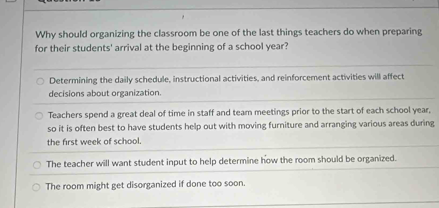 Why should organizing the classroom be one of the last things teachers do when preparing
for their students' arrival at the beginning of a school year?
Determining the daily schedule, instructional activities, and reinforcement activities will affect
decisions about organization.
Teachers spend a great deal of time in staff and team meetings prior to the start of each school year,
so it is often best to have students help out with moving furniture and arranging various areas during
the first week of school.
The teacher will want student input to help determine how the room should be organized.
The room might get disorganized if done too soon.