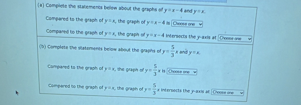 Complete the statements below about the graphs of y=x-4 and y=x. 
Compared to the graph of y=x , the graph of y=x-4 Is Choose one 
Compared to the graph of y=x , the graph of y=x-4 Intersects the y-axis at | Choose one 
(b) Complete the statements below about the graphs of y= 5/3 x and y=x. 
Compared to the graph of y=x , the graph of y= 5/3 * is Choose one 
Compared to the graph of y=x , the graph of y= 5/3 x intersects the y-axis at [Choose one