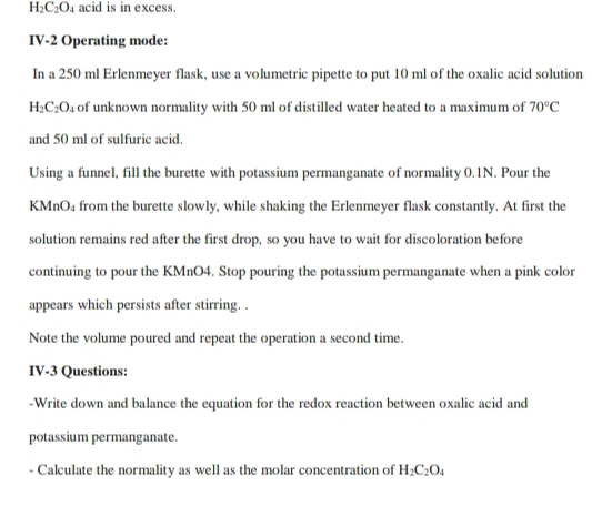 H_2C_2O_4 acid is in excess. 
IV-2 Operating mode: 
In a 250 ml Erlenmeyer flask, use a volumetric pipette to put 10 ml of the oxalic acid solution
H_2C_2O 4 of unknown normality with 50 ml of distilled water heated to a maximum of 70°C
and 50 ml of sulfuric acid. 
Using a funnel, fill the burette with potassium permanganate of normality 0.1N. Pour the
KMnO₄ from the burette slowly, while shaking the Erlenmeyer flask constantly. At first the 
solution remains red after the first drop, so you have to wait for discoloration before 
continuing to pour the KMnO4. Stop pouring the potassium permanganate when a pink color 
appears which persists after stirring. . 
Note the volume poured and repeat the operation a second time. 
IV-3 Questions: 
-Write down and balance the equation for the redox reaction between oxalic acid and 
potassium permanganate. 
Calculate the normality as well as the molar concentration of H_2C_2O_4