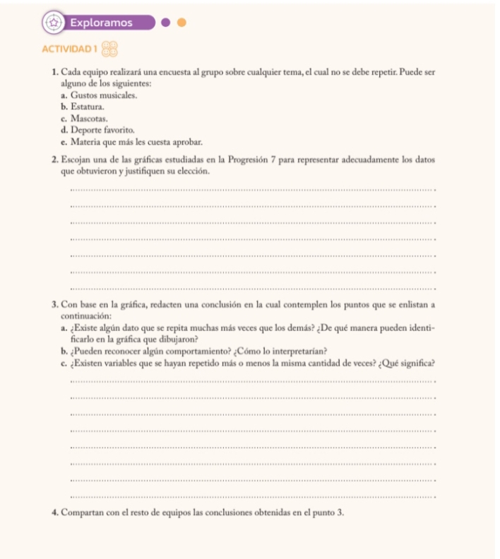 Exploramos 
ACTIVIDAD 1 
1. Cada equipo realizará una encuesta al grupo sobre cualquier tema, el cual no se debe repetir. Puede ser 
alguno de los siguientes: 
a. Gustos musicales. 
b. Estatura. 
c. Mascotas. 
d. Deporte favorito. 
e. Materia que más les cuesta aprobar. 
2. Escojan una de las gráficas estudiadas en la Progresión 7 para representar adecuadamente los datos 
que obtuvieron y justifiquen su elección. 
_ 
_ 
_ 
_ 
_ 
_ 
_ 
3. Con base en la gráfica, redacten una conclusión en la cual contemplen los puntos que se enlistan a 
continuación: 
a. ¿Existe algún dato que se repita muchas más veces que los demás? ¿De qué manera pueden identi- 
ficarlo en la gráfica que dibujaron? 
b. ¿Pueden reconocer algún comportamiento? ¿Cómo lo interpretarían? 
c. ¿Existen variables que se hayan repetido más o menos la misma cantidad de veces? ¿Qué significa? 
_ 
_ 
_ 
_ 
_ 
_ 
_ 
_ 
4. Compartan con el resto de equipos las conclusiones obtenidas en el punto 3.