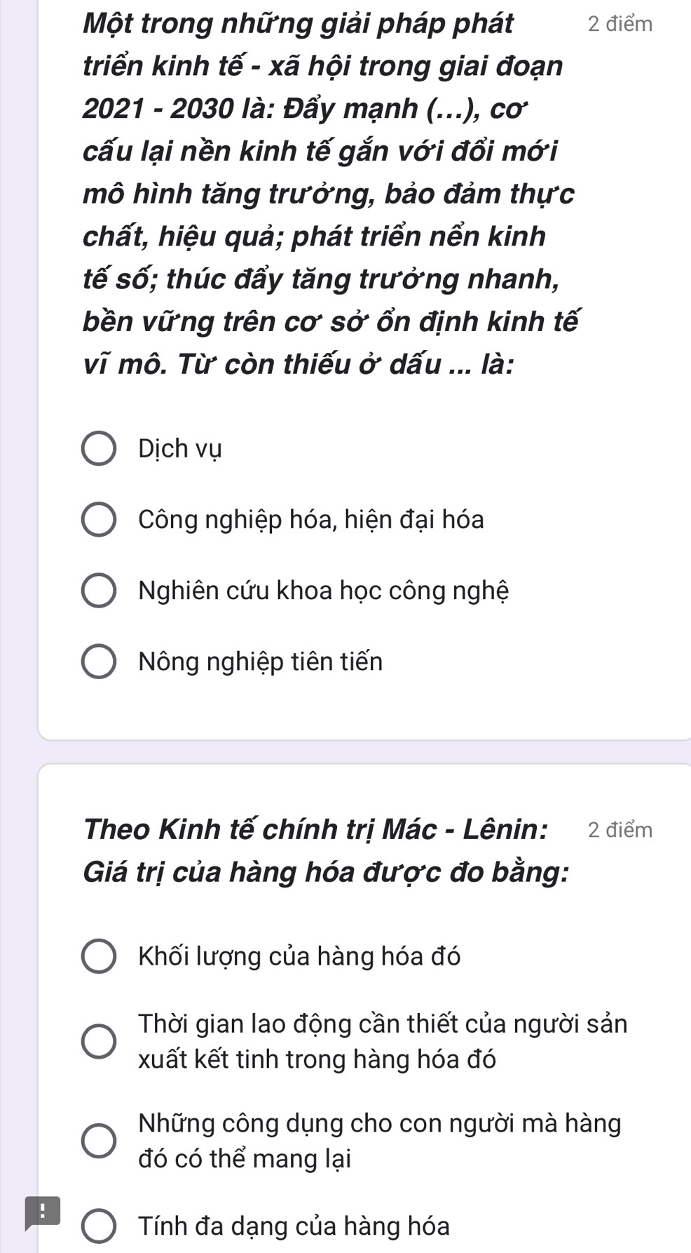 Một trong những giải pháp phát 2 điểm
triển kinh tế - xã hội trong giai đoạn
2021 - 2030 là: Đẩy mạnh (...), cơ
cấu lại nền kinh tế gắn với đổi mới
mô hình tăng trưởng, bảo đảm thực
chất, hiệu quả; phát triển nển kinh
tế số; thúc đẩy tăng trưởng nhanh,
bền vững trên cơ sở ổn định kinh tế
vĩ mô. Từ còn thiếu ở dấu ... là:
Dịch vụ
Công nghiệp hóa, hiện đại hóa
Nghiên cứu khoa học công nghệ
Nông nghiệp tiên tiến
Theo Kinh tế chính trị Mác - Lênin: 2 điểm
Giá trị của hàng hóa được đo bằng:
Kối lượng của hàng hóa đó
Thời gian lao động cần thiết của người sản
xuất kết tinh trong hàng hóa đó
Những công dụng cho con người mà hàng
đó có thể mang lại
!
Tính đa dạng của hàng hóa