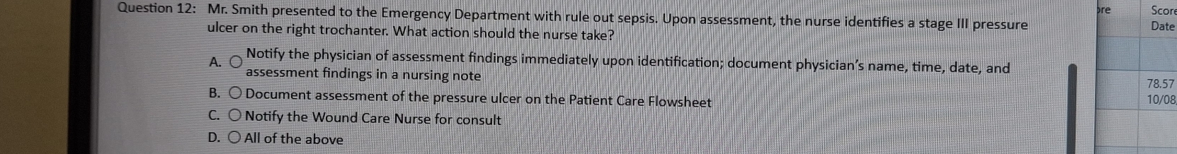 re Scor
Question 12: Mr. Smith presented to the Emergency Department with rule out sepsis. Upon assessment, the nurse identifies a stage III pressure
Date
ulcer on the right trochanter. What action should the nurse take?
Notify the physician of assessment findings immediately upon identification; document physician’s name, time, date, and
A. ○ assessment findings in a nursing note 78.57
B. 〇 Document assessment of the pressure ulcer on the Patient Care Flowsheet 10/08
C. 〇 Notify the Wound Care Nurse for consult
D. ○ All of the above