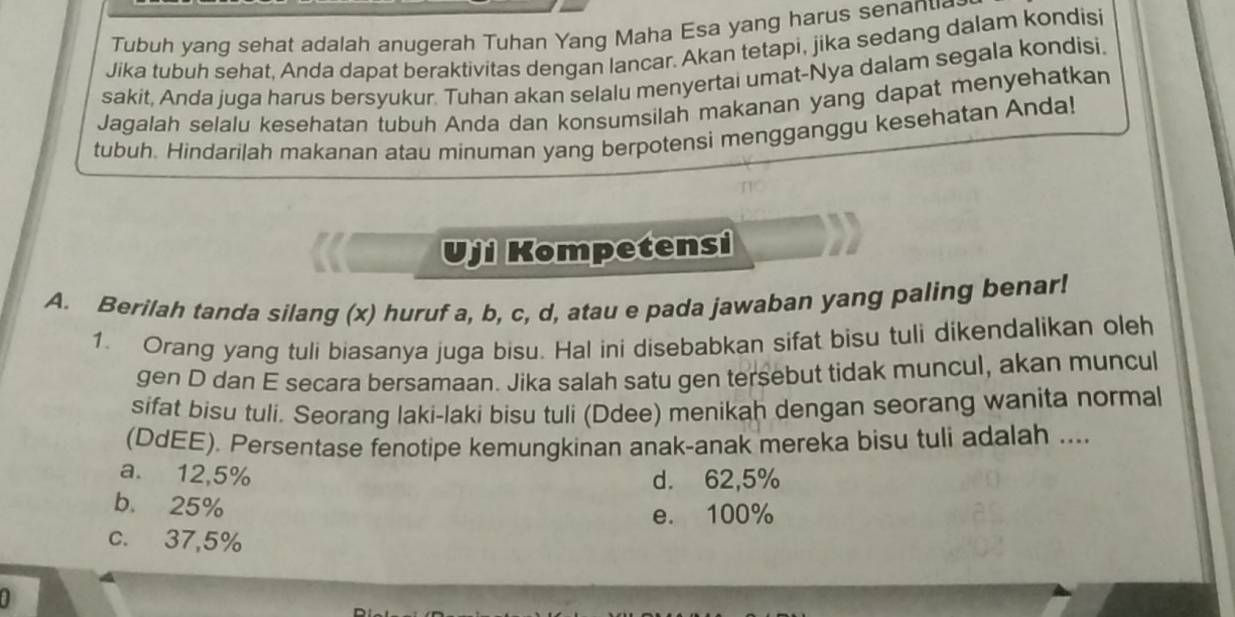 Tubuh yang sehat adalah anugerah Tuhan Yang Maha Esa yang harus senan u
Jika tubuh sehat, Anda dapat beraktivitas dengan lancar. Akan tetapi, jika sedang dalam kondisi
sakit, Anda juga harus bersyukur. Tuhan akan selalu menyertai umat-Nya dalam segala kondisi.
Jagalah selalu kesehatan tubuh Anda dan konsumsilah makanan yang dapat menyehatkan
tubuh. Hindarilah makanan atau minuman yang berpotensi mengganggu kesehatan Anda!
Uji Kompetensi
A. Berilah tanda silang (x) huruf a, b, c, d, atau e pada jawaban yang paling benar!
1. Orang yang tuli biasanya juga bisu. Hal ini disebabkan sifat bisu tuli dikendalikan oleh
gen D dan E secara bersamaan. Jika salah satu gen tersebut tidak muncul, akan muncul
sifat bisu tuli. Seorang laki-laki bisu tuli (Ddee) menikah dengan seorang wanita normal
(DdEE). Persentase fenotipe kemungkinan anak-anak mereka bisu tuli adalah ....
a. 12,5% d. 62,5%
b. 25%
e. 100%
c. 37,5%
a