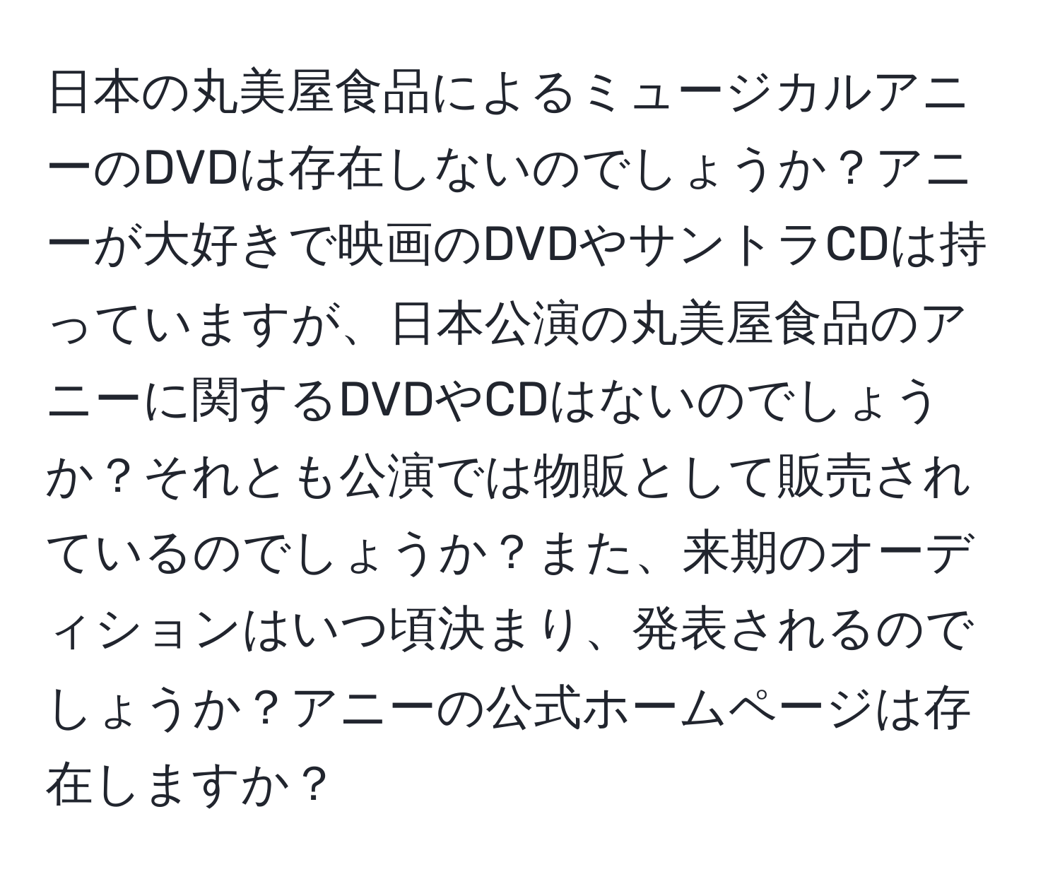 日本の丸美屋食品によるミュージカルアニーのDVDは存在しないのでしょうか？アニーが大好きで映画のDVDやサントラCDは持っていますが、日本公演の丸美屋食品のアニーに関するDVDやCDはないのでしょうか？それとも公演では物販として販売されているのでしょうか？また、来期のオーディションはいつ頃決まり、発表されるのでしょうか？アニーの公式ホームページは存在しますか？