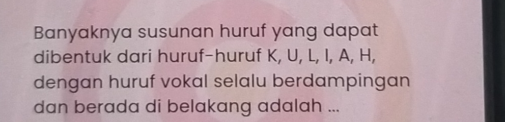 Banyaknya susunan huruf yang dapat 
dibentuk dari huruf-huruf K, U, L, I, A, H, 
dengan huruf vokal selalu berdampingan 
dan berada di belakang adalah ...