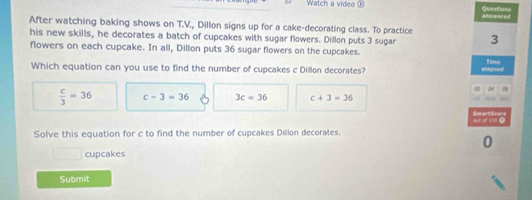 Watch a video ⓟ Questions
answered
After watching baking shows on T.V., Dillon signs up for a cake-decorating class. To practice
his new skills, he decorates a batch of cupcakes with sugar flowers. Dillon puts 3 sugar
3
flowers on each cupcake. In all, Dillon puts 36 sugar flowers on the cupcakes.
Which equation can you use to find the number of cupcakes c Dillon decorates? elapsed Time
00 04 09
 c/3 =36 c-3=36 3c=36 c+3=36
SmartScore ouit of 100 O
Solve this equation for c to find the number of cupcakes Dillon decorates,
cupcakes
Submit