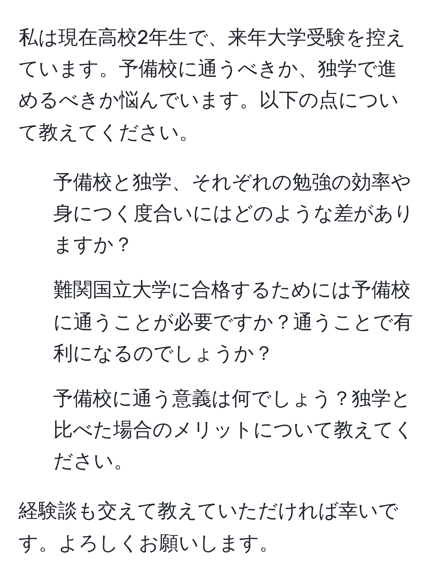 私は現在高校2年生で、来年大学受験を控えています。予備校に通うべきか、独学で進めるべきか悩んでいます。以下の点について教えてください。  
- 予備校と独学、それぞれの勉強の効率や身につく度合いにはどのような差がありますか？  
- 難関国立大学に合格するためには予備校に通うことが必要ですか？通うことで有利になるのでしょうか？  
- 予備校に通う意義は何でしょう？独学と比べた場合のメリットについて教えてください。  

経験談も交えて教えていただければ幸いです。よろしくお願いします。