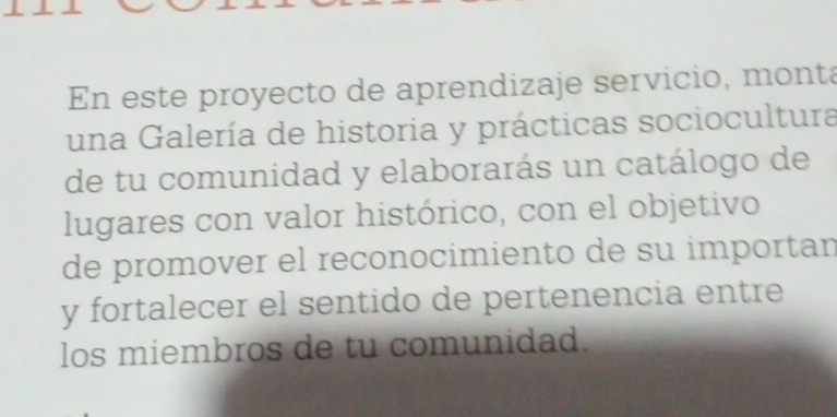 En este proyecto de aprendizaje servicio, monta 
una Galería de historia y prácticas sociocultura 
de tu comunidad y elaborarás un catálogo de 
lugares con valor histórico, con el objetivo 
de promover el reconocimiento de su importan 
y fortalecer el sentido de pertenencia entre 
los miembros de tu comunidad.