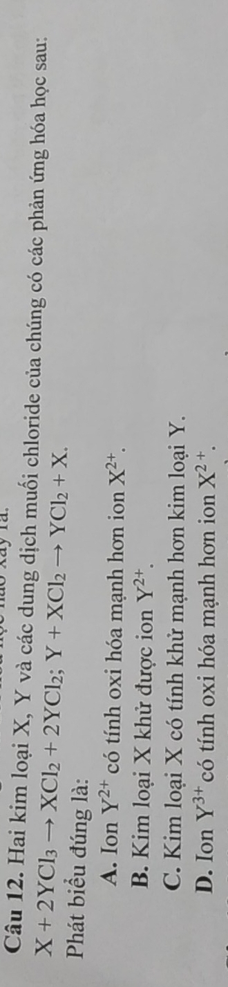 Hai kim loại X, Y và các dung dịch muối chloride của chúng có các phản ứng hóa học sau:
X+2YCl_3to XCl_2+2YCl_2; Y+XCl_2to YCl_2+X. 
Phát biểu đúng là:
A. Ion Y^(2+) có tính oxi hóa mạnh hơn ion X^(2+).
B. Kim loại X khử được ion Y^(2+).
C. Kim loại X có tính khử mạnh hơn kim loại Y.
D. Ion Y^(3+) có tính oxi hóa mạnh hơn ion X^(2+).