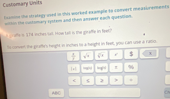 Customary Units 
Examine the strategy used in this worked example to convert measurements 
within the customary system and then answer each question. 
A giraffe is 174 inches tall. How tall is the giraffe in feet? 
To convert the giraffe's height in inches to a height in feet, you can use a ratio.
 x/y  sqrt(x) sqrt[y](x) x^y $ x
|x| log (x) log (x) π %
÷ 
ABC Ch