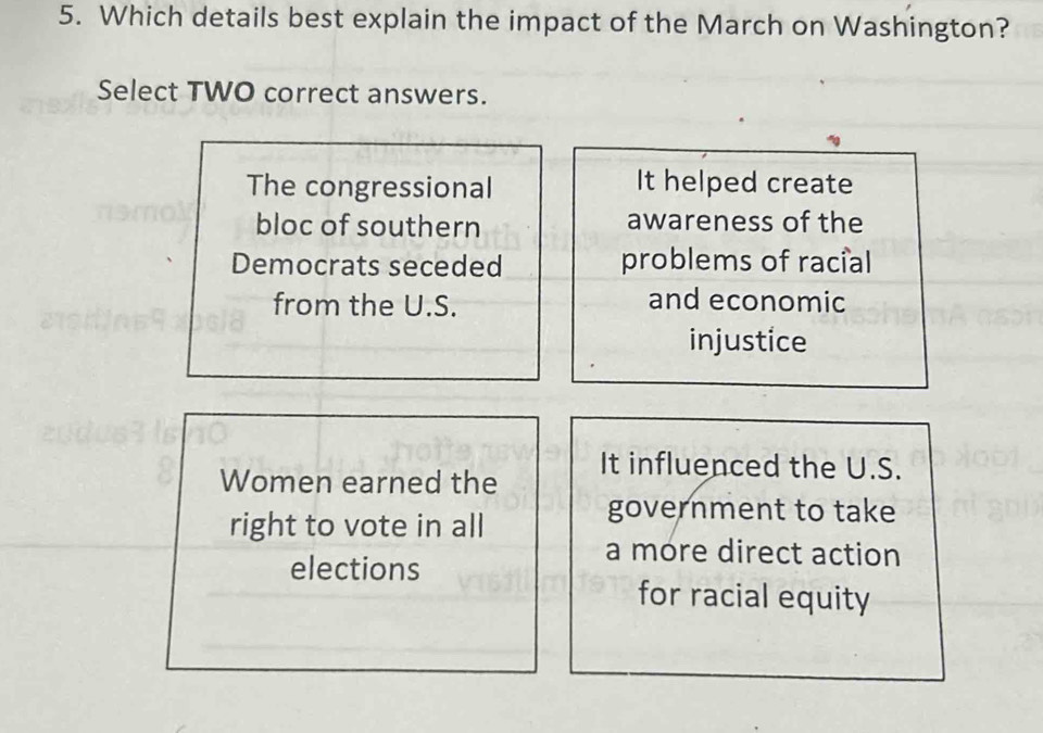 Which details best explain the impact of the March on Washington?
Select TWO correct answers.
The congressional It helped create
bloc of southern awareness of the
Democrats seceded problems of racial
from the U.S. and economic
injustice
Women earned the
It influenced the U.S.
right to vote in all
government to take
elections
a more direct action
for racial equity