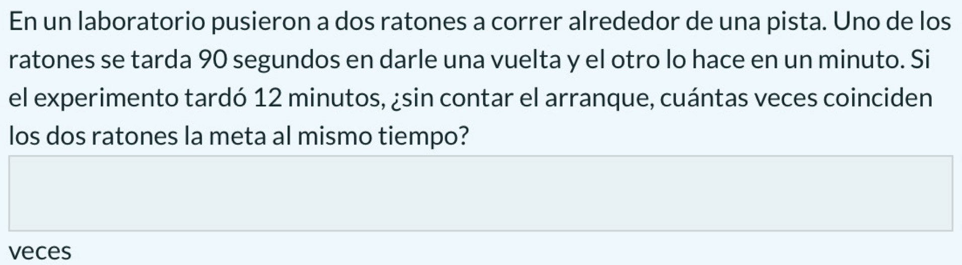 En un laboratorio pusieron a dos ratones a correr alrededor de una pista. Uno de los 
ratones se tarda 90 segundos en darle una vuelta y el otro lo hace en un minuto. Si 
el experimento tardó 12 minutos, ¿sin contar el arranque, cuántas veces coinciden 
los dos ratones la meta al mismo tiempo? 
veces