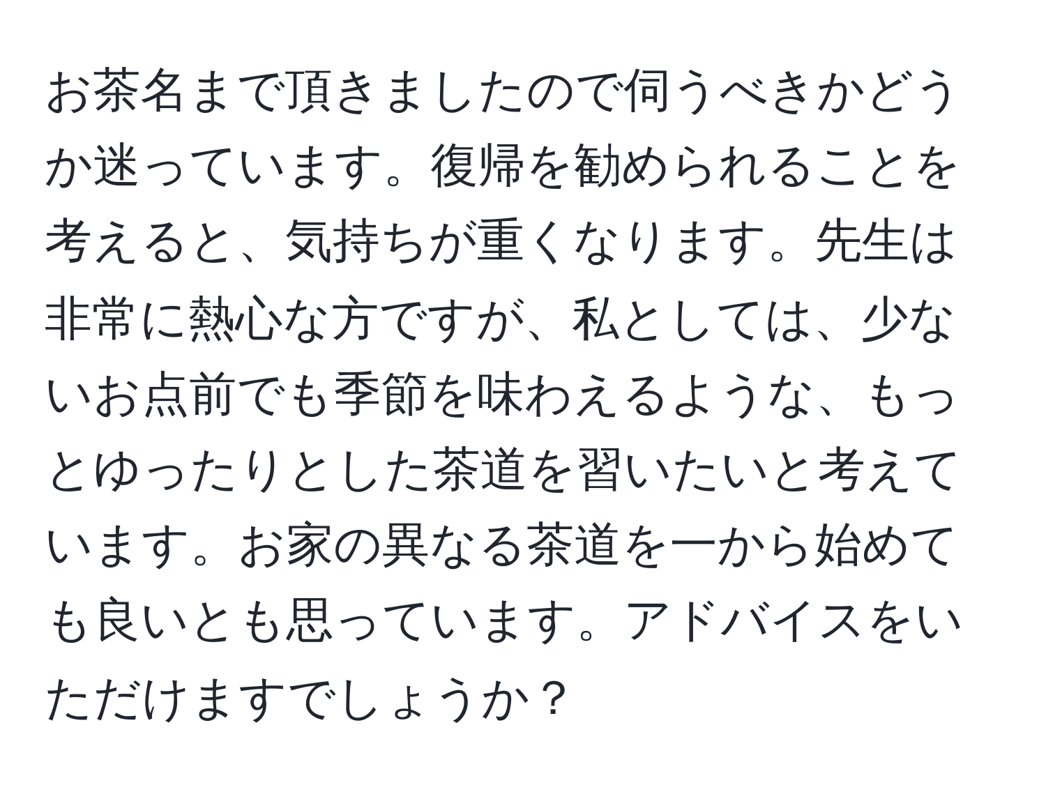 お茶名まで頂きましたので伺うべきかどうか迷っています。復帰を勧められることを考えると、気持ちが重くなります。先生は非常に熱心な方ですが、私としては、少ないお点前でも季節を味わえるような、もっとゆったりとした茶道を習いたいと考えています。お家の異なる茶道を一から始めても良いとも思っています。アドバイスをいただけますでしょうか？