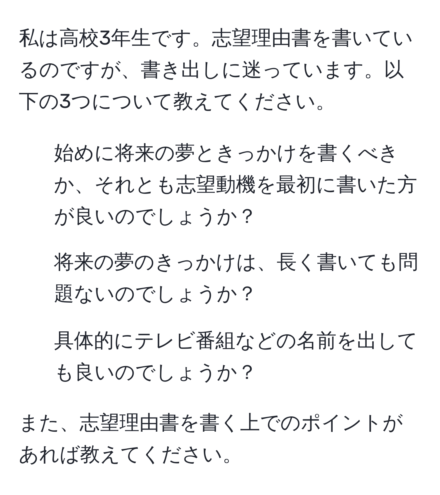 私は高校3年生です。志望理由書を書いているのですが、書き出しに迷っています。以下の3つについて教えてください。
1. 始めに将来の夢ときっかけを書くべきか、それとも志望動機を最初に書いた方が良いのでしょうか？
2. 将来の夢のきっかけは、長く書いても問題ないのでしょうか？
3. 具体的にテレビ番組などの名前を出しても良いのでしょうか？

また、志望理由書を書く上でのポイントがあれば教えてください。